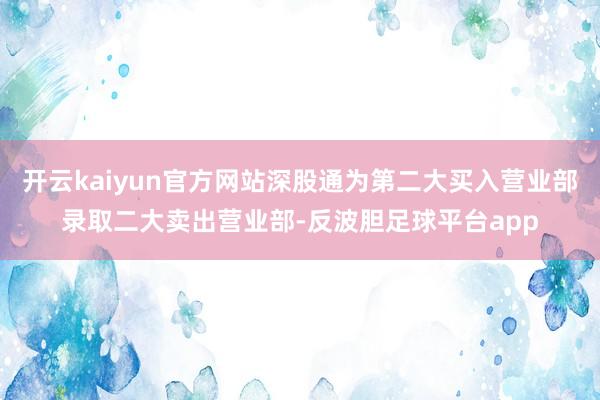 开云kaiyun官方网站深股通为第二大买入营业部录取二大卖出营业部-反波胆足球平台app