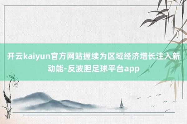 开云kaiyun官方网站握续为区域经济增长注入新动能-反波胆足球平台app