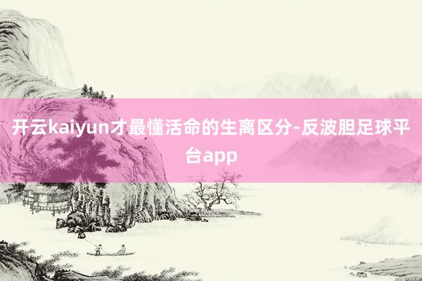 开云kaiyun才最懂活命的生离区分-反波胆足球平台app