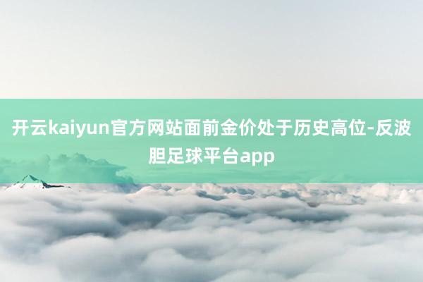 开云kaiyun官方网站面前金价处于历史高位-反波胆足球平台app