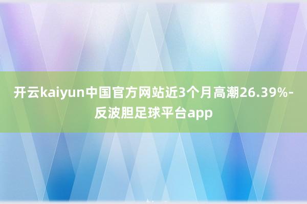 开云kaiyun中国官方网站近3个月高潮26.39%-反波胆足球平台app