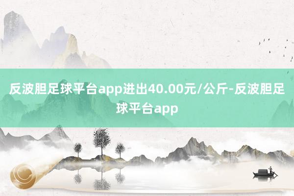 反波胆足球平台app进出40.00元/公斤-反波胆足球平台app
