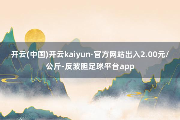 开云(中国)开云kaiyun·官方网站出入2.00元/公斤-反波胆足球平台app
