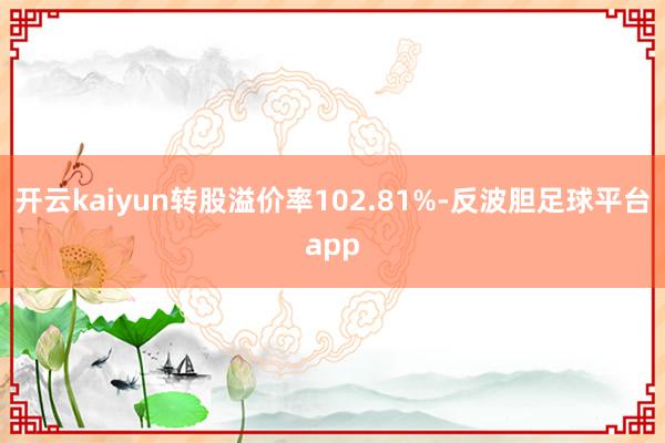 开云kaiyun转股溢价率102.81%-反波胆足球平台app
