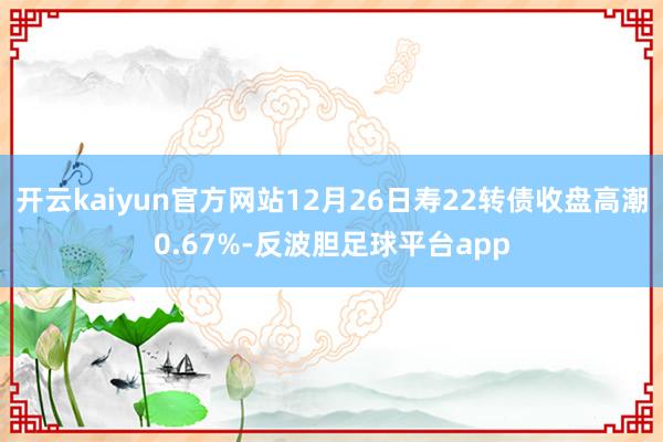 开云kaiyun官方网站12月26日寿22转债收盘高潮0.67%-反波胆足球平台app
