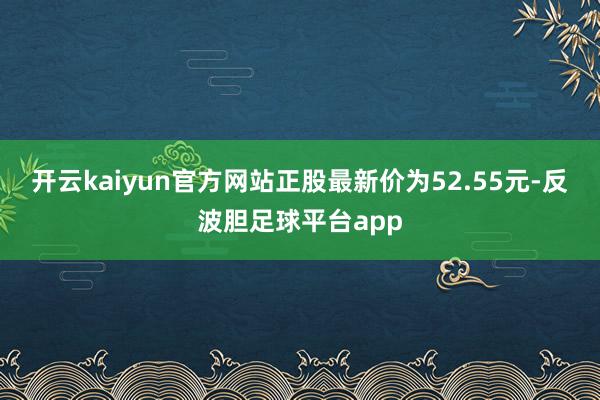 开云kaiyun官方网站正股最新价为52.55元-反波胆足球平台app
