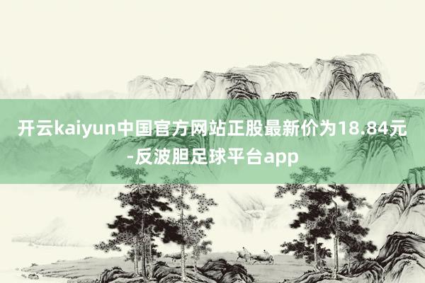 开云kaiyun中国官方网站正股最新价为18.84元-反波胆足球平台app