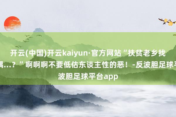 开云(中国)开云kaiyun·官方网站“扶贫老乡找我要妃耦...？”啊啊啊不要低估东谈主性的恶！-反波胆足球平台app