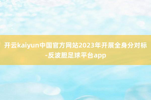 开云kaiyun中国官方网站2023年开展全身分对标-反波胆足球平台app