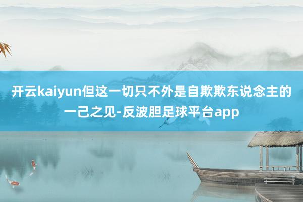 开云kaiyun但这一切只不外是自欺欺东说念主的一己之见-反波胆足球平台app