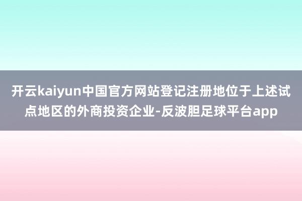 开云kaiyun中国官方网站登记注册地位于上述试点地区的外商投资企业-反波胆足球平台app