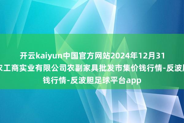 开云kaiyun中国官方网站2024年12月31日晋城市绿盛农工商实业有限公司农副家具批发市集价钱行情-反波胆足球平台app