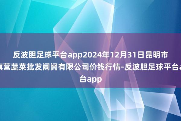 反波胆足球平台app2024年12月31日昆明市王旗营蔬菜批发阛阓有限公司价钱行情-反波胆足球平台app