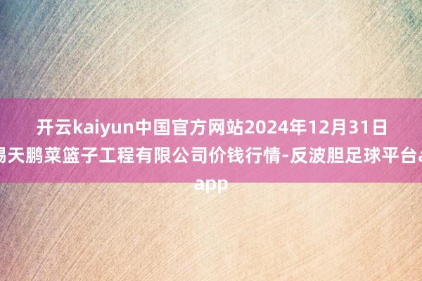 开云kaiyun中国官方网站2024年12月31日无锡天鹏菜篮子工程有限公司价钱行情-反波胆足球平台app