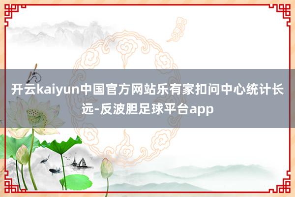 开云kaiyun中国官方网站　　乐有家扣问中心统计长远-反波胆足球平台app
