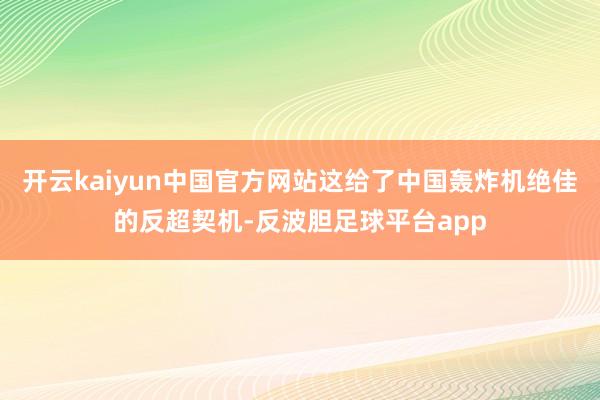 开云kaiyun中国官方网站这给了中国轰炸机绝佳的反超契机-反波胆足球平台app