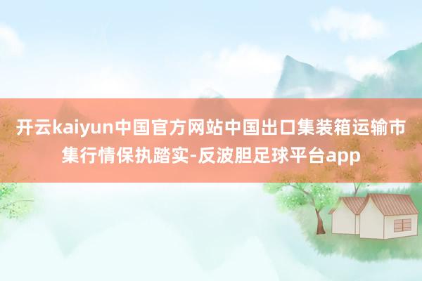 开云kaiyun中国官方网站中国出口集装箱运输市集行情保执踏实-反波胆足球平台app