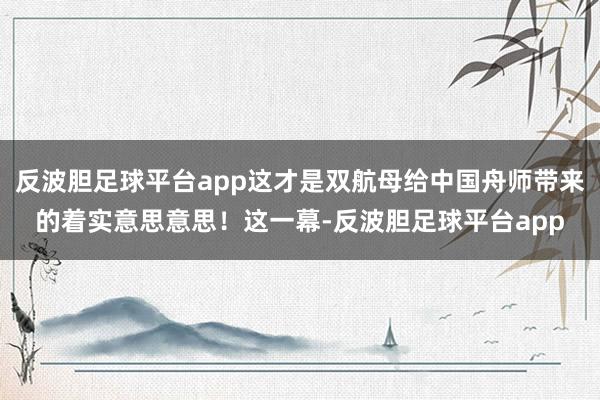 反波胆足球平台app这才是双航母给中国舟师带来的着实意思意思！这一幕-反波胆足球平台app