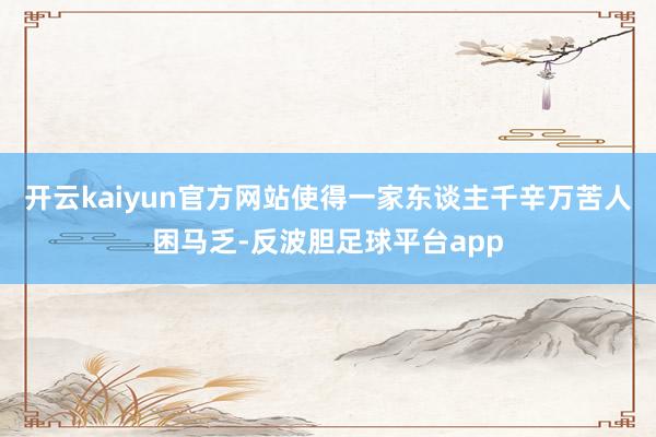 开云kaiyun官方网站使得一家东谈主千辛万苦人困马乏-反波胆足球平台app