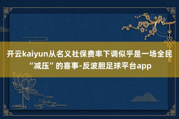 开云kaiyun从名义社保费率下调似乎是一场全民“减压”的喜事-反波胆足球平台app