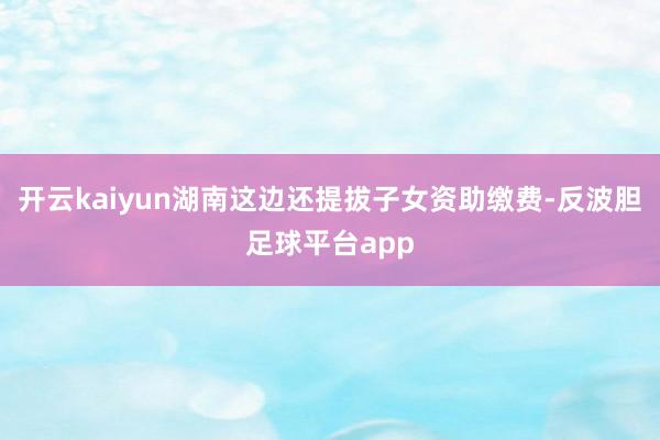 开云kaiyun湖南这边还提拔子女资助缴费-反波胆足球平台app