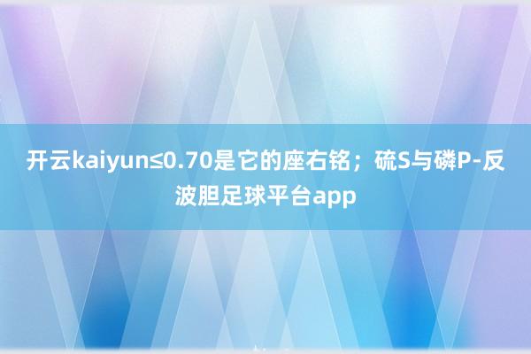 开云kaiyun≤0.70是它的座右铭；硫S与磷P-反波胆足球平台app