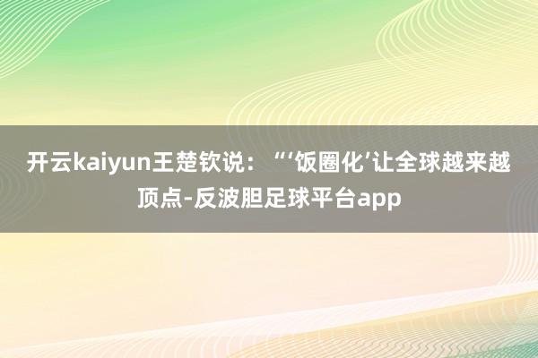 开云kaiyun王楚钦说：“‘饭圈化’让全球越来越顶点-反波胆足球平台app