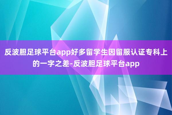 反波胆足球平台app好多留学生因留服认证专科上的一字之差-反波胆足球平台app