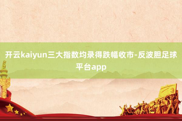 开云kaiyun三大指数均录得跌幅收市-反波胆足球平台app
