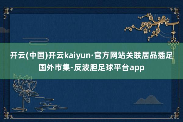开云(中国)开云kaiyun·官方网站关联居品插足国外市集-反波胆足球平台app