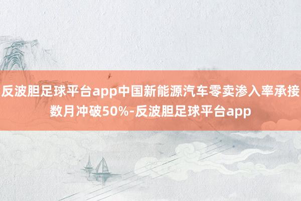 反波胆足球平台app中国新能源汽车零卖渗入率承接数月冲破50%-反波胆足球平台app