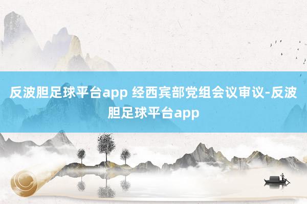 反波胆足球平台app 经西宾部党组会议审议-反波胆足球平台app