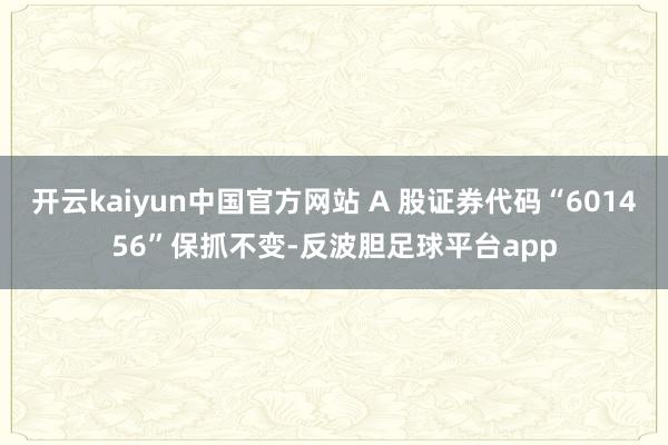 开云kaiyun中国官方网站 A 股证券代码“601456”保抓不变-反波胆足球平台app