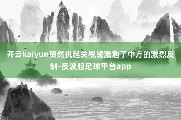 开云kaiyun贸然挑起关税战激勉了中方的激烈反制-反波胆足球平台app