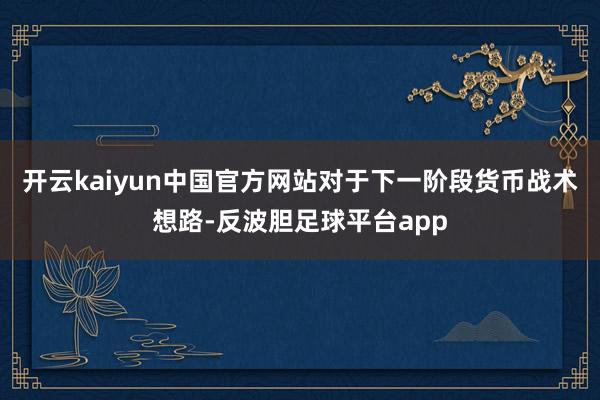 开云kaiyun中国官方网站　　对于下一阶段货币战术想路-反波胆足球平台app