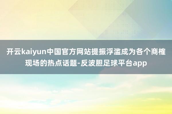 开云kaiyun中国官方网站提振浮滥成为各个商榷现场的热点话题-反波胆足球平台app