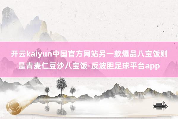 开云kaiyun中国官方网站　　另一款爆品八宝饭则是青麦仁豆沙八宝饭-反波胆足球平台app