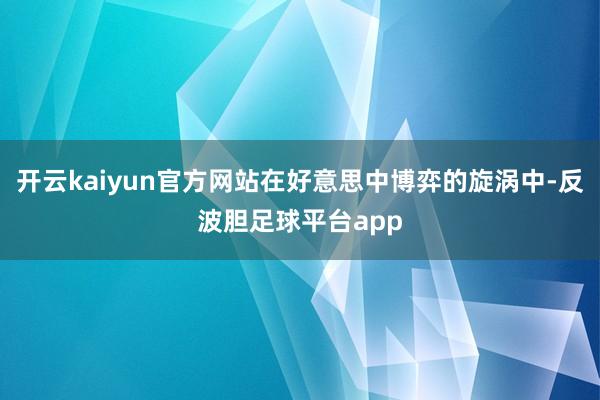 开云kaiyun官方网站在好意思中博弈的旋涡中-反波胆足球平台app