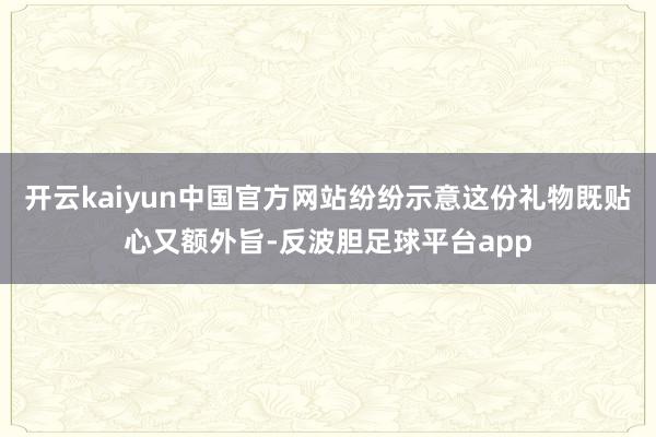 开云kaiyun中国官方网站纷纷示意这份礼物既贴心又额外旨-反波胆足球平台app