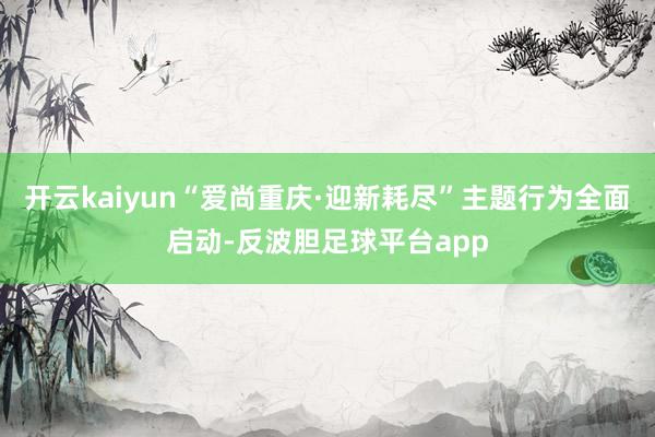 开云kaiyun“爱尚重庆·迎新耗尽”主题行为全面启动-反波胆足球平台app