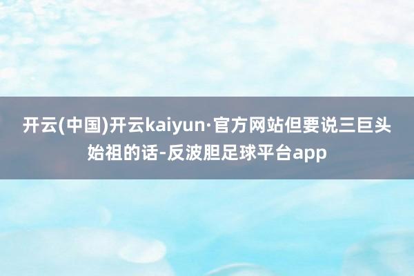开云(中国)开云kaiyun·官方网站但要说三巨头始祖的话-反波胆足球平台app