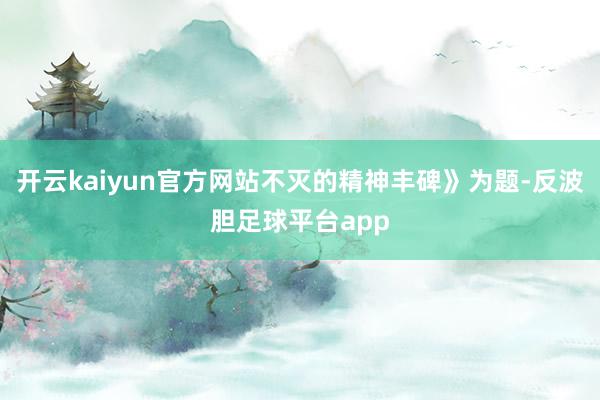 开云kaiyun官方网站不灭的精神丰碑》为题-反波胆足球平台app