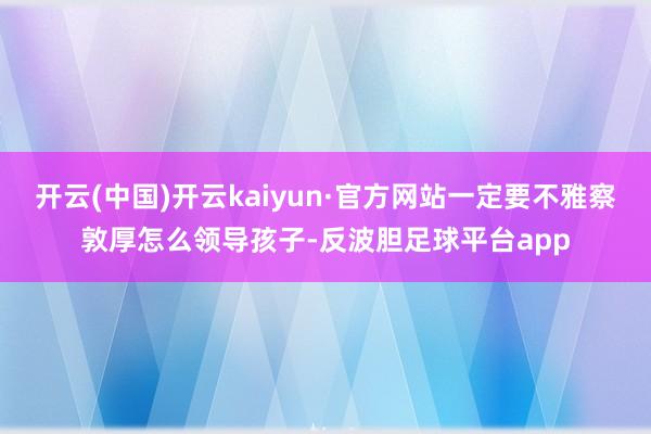 开云(中国)开云kaiyun·官方网站一定要不雅察敦厚怎么领导孩子-反波胆足球平台app