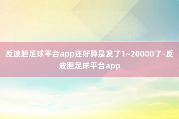 反波胆足球平台app还好算是发了1~20000了-反波胆足球平台app