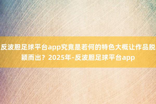 反波胆足球平台app究竟是若何的特色大概让作品脱颖而出？2025年-反波胆足球平台app