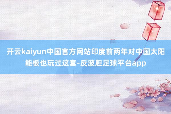 开云kaiyun中国官方网站印度前两年对中国太阳能板也玩过这套-反波胆足球平台app