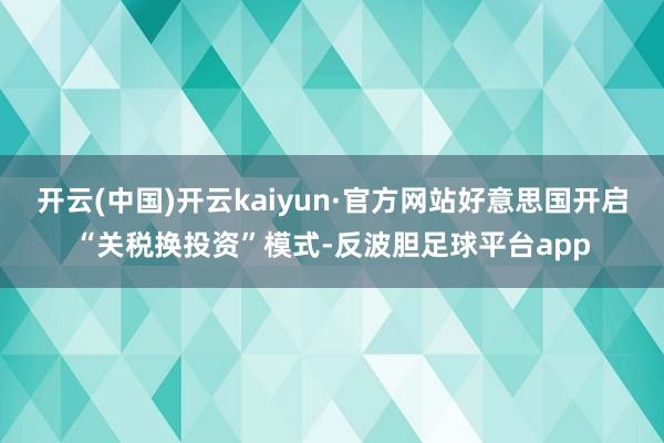 开云(中国)开云kaiyun·官方网站好意思国开启“关税换投资”模式-反波胆足球平台app