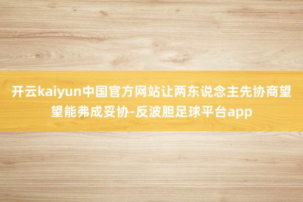 开云kaiyun中国官方网站让两东说念主先协商望望能弗成妥协-反波胆足球平台app