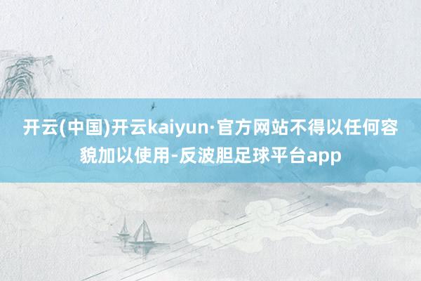 开云(中国)开云kaiyun·官方网站不得以任何容貌加以使用-反波胆足球平台app