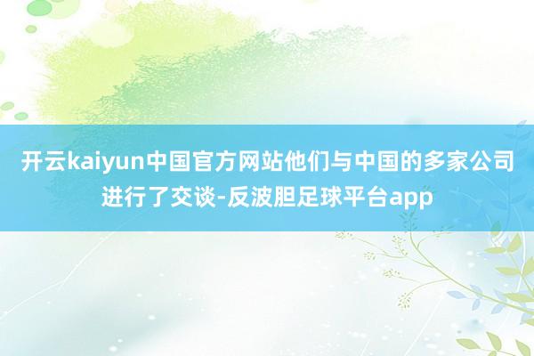 开云kaiyun中国官方网站他们与中国的多家公司进行了交谈-反波胆足球平台app